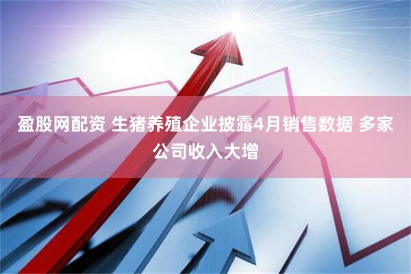 盈股网配资 生猪养殖企业披露4月销售数据 多家公司收入大增
