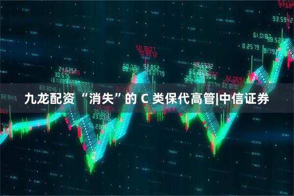 九龙配资 “消失”的 C 类保代高管|中信证券