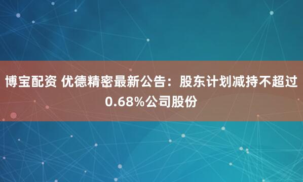 博宝配资 优德精密最新公告：股东计划减持不超过0.68%公司股份