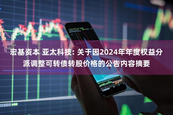 宏基资本 亚太科技: 关于因2024年年度权益分派调整可转债转股价格的公告内容摘要