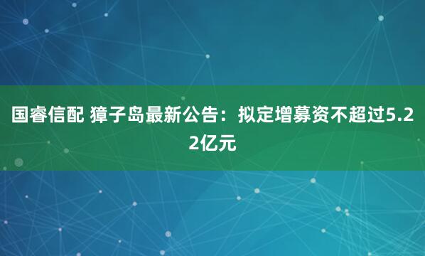 国睿信配 獐子岛最新公告：拟定增募资不超过5.22亿元