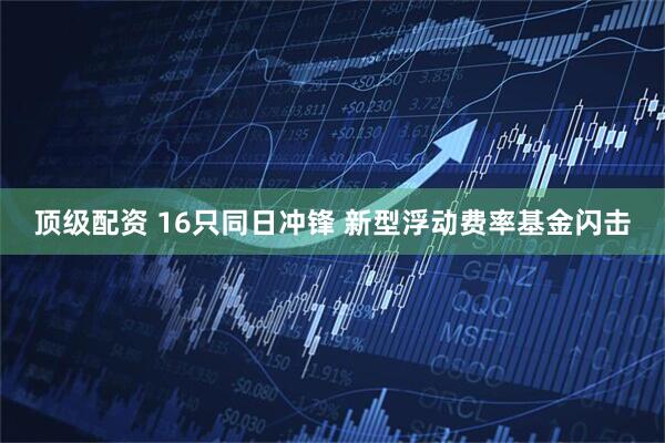 顶级配资 16只同日冲锋 新型浮动费率基金闪击