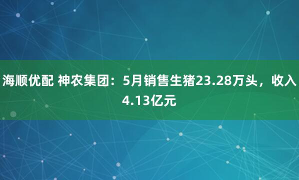 海顺优配 神农集团：5月销售生猪23.28万头，收入4.13亿元