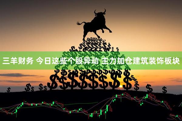 三羊财务 今日这些个股异动 主力加仓建筑装饰板块