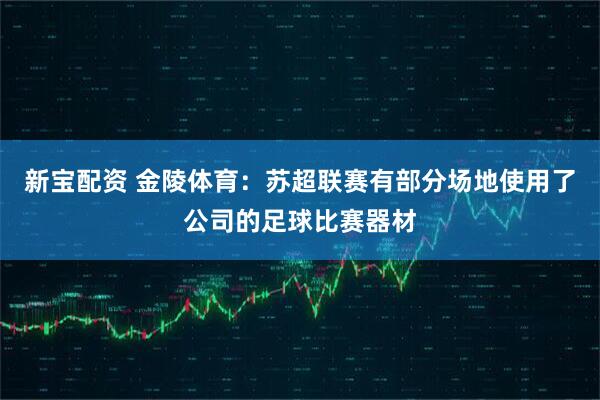 新宝配资 金陵体育：苏超联赛有部分场地使用了公司的足球比赛器材