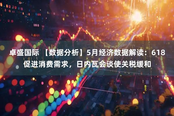 卓盛国际 【数据分析】5月经济数据解读：618促进消费需求，日内瓦会谈使关税缓和