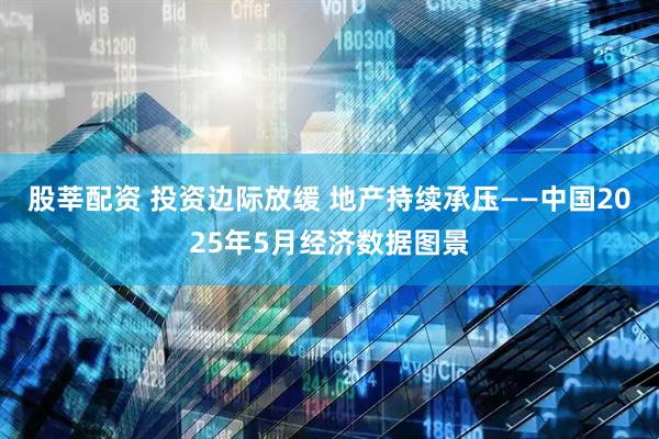股莘配资 投资边际放缓 地产持续承压——中国2025年5月经济数据图景