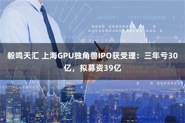 毅鸣天汇 上海GPU独角兽IPO获受理：三年亏30亿，拟募资39亿