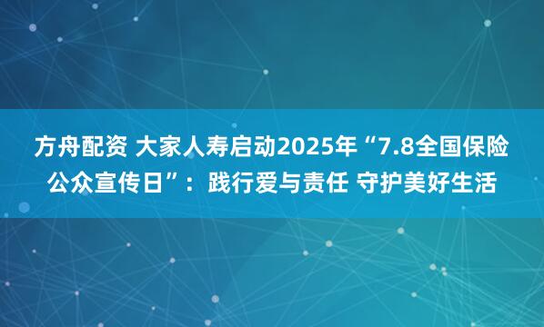 方舟配资 大家人寿启动2025年“7.8全国保险公众宣传日”：践行爱与责任 守护美好生活