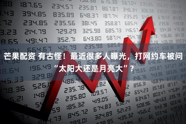 芒果配资 有古怪！最近很多人曝光，打网约车被问“太阳大还是月亮大”？