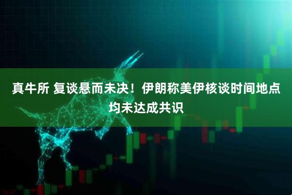 真牛所 复谈悬而未决！伊朗称美伊核谈时间地点均未达成共识