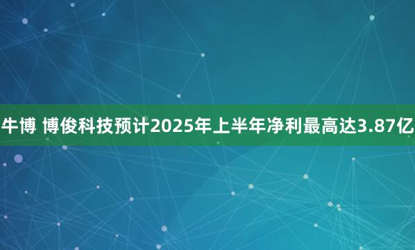 牛博 博俊科技预计2025年上半年净利最高达3.87亿