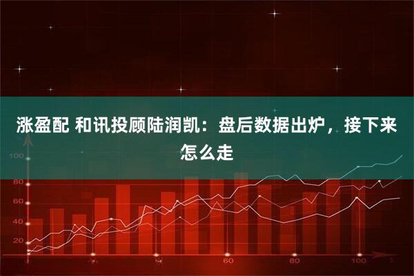 涨盈配 和讯投顾陆润凯：盘后数据出炉，接下来怎么走