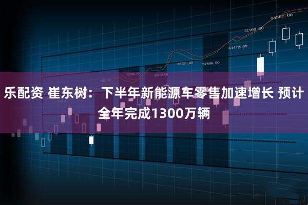 乐配资 崔东树：下半年新能源车零售加速增长 预计全年完成1300万辆