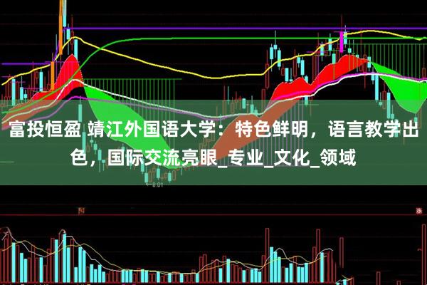 富投恒盈 靖江外国语大学：特色鲜明，语言教学出色，国际交流亮眼_专业_文化_领域