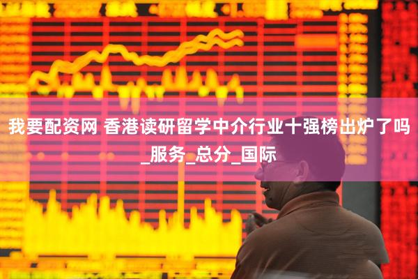 我要配资网 香港读研留学中介行业十强榜出炉了吗_服务_总分_国际