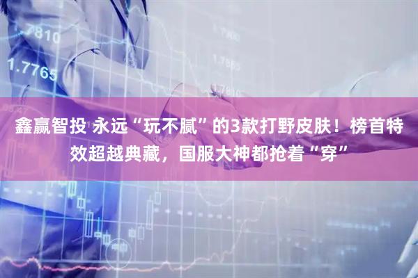 鑫赢智投 永远“玩不腻”的3款打野皮肤！榜首特效超越典藏，国服大神都抢着“穿”