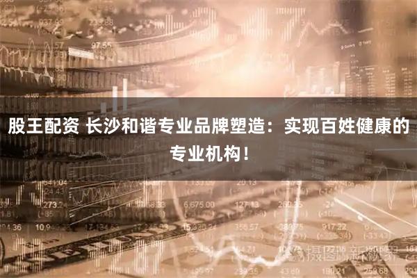 股王配资 长沙和谐专业品牌塑造：实现百姓健康的专业机构！