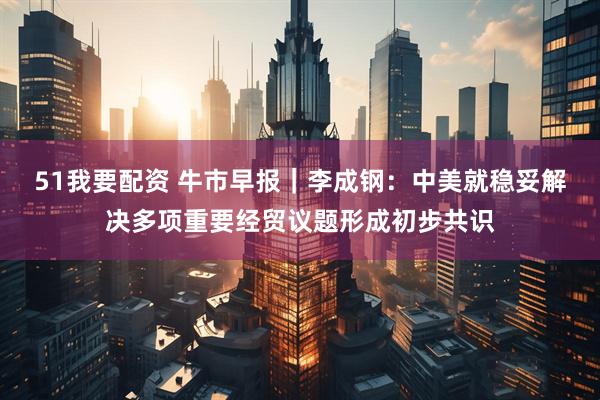 51我要配资 牛市早报｜李成钢：中美就稳妥解决多项重要经贸议题形成初步共识
