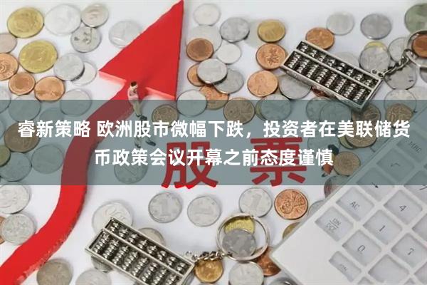 睿新策略 欧洲股市微幅下跌，投资者在美联储货币政策会议开幕之前态度谨慎