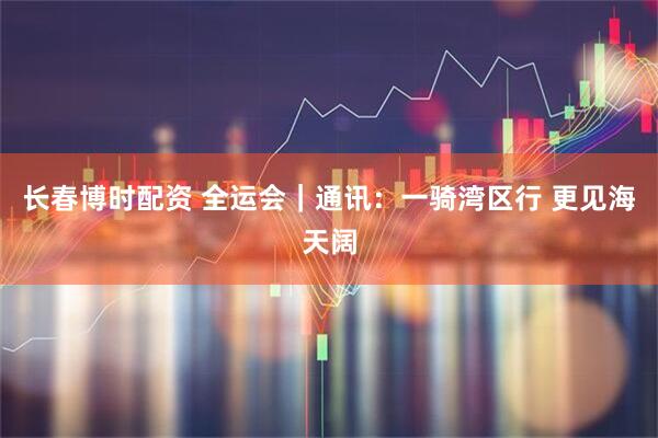 长春博时配资 全运会|通讯:一骑湾区行 更见海天阔