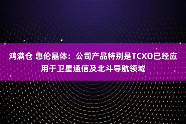 鸿满仓 惠伦晶体：公司产品特别是TCXO已经应用于卫星通信及北斗导航领域