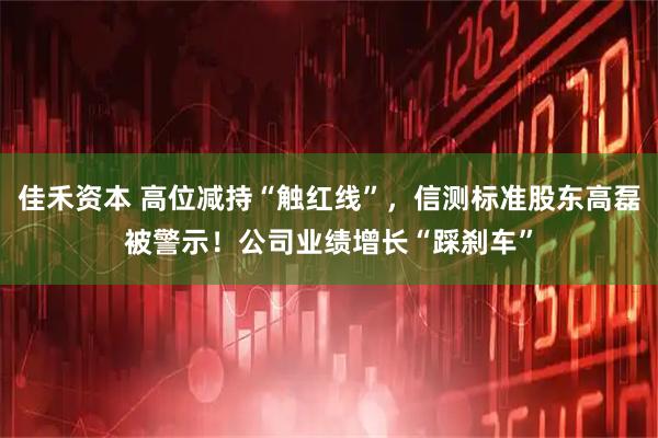 佳禾资本 高位减持“触红线”,信测标准股东高磊被警示!公司业绩增长“踩刹车”