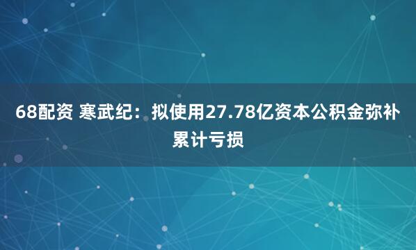 68配资 寒武纪:拟使用27.78亿资本公积金弥补累计亏损