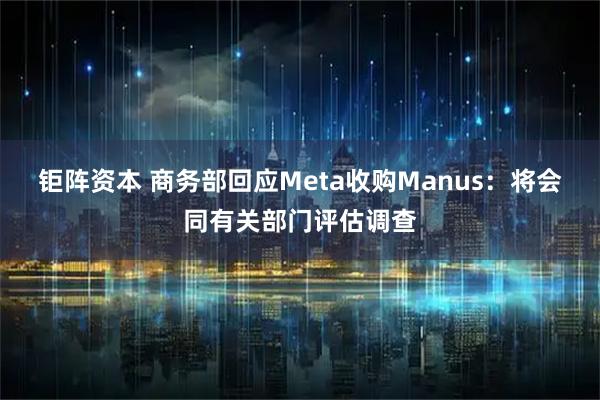 钜阵资本 商务部回应Meta收购Manus：将会同有关部门评估调查