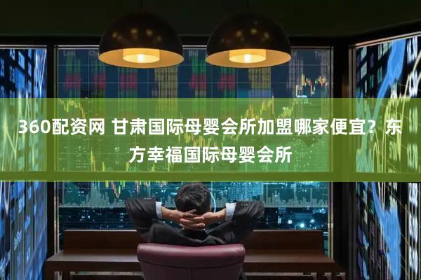360配资网 甘肃国际母婴会所加盟哪家便宜？东方幸福国际母婴会所