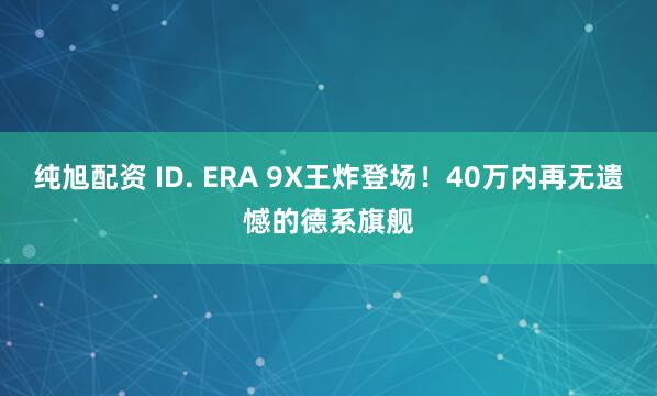 纯旭配资 ID. ERA 9X王炸登场！40万内再无遗憾的德系旗舰