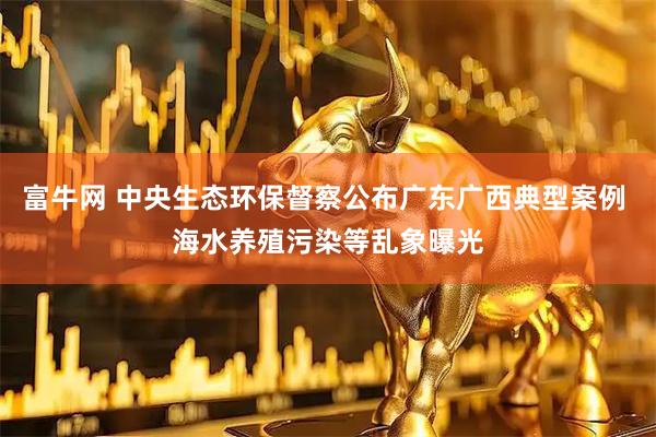 富牛网 中央生态环保督察公布广东广西典型案例 海水养殖污染等乱象曝光