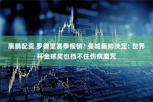 展鵬配资 罗德里赛季报销? 曼城新帅淡定: 世界杯金球奖也挡不住伤病魔咒